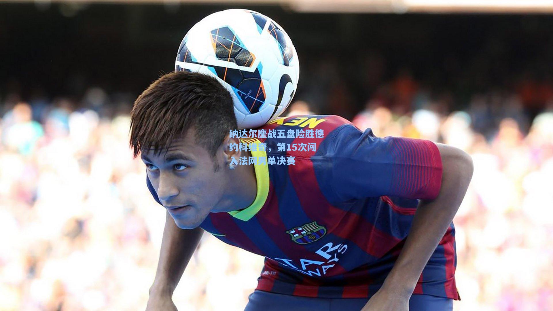 纳达尔鏖战五盘险胜德约科维奇，第15次闯入法网男单决赛