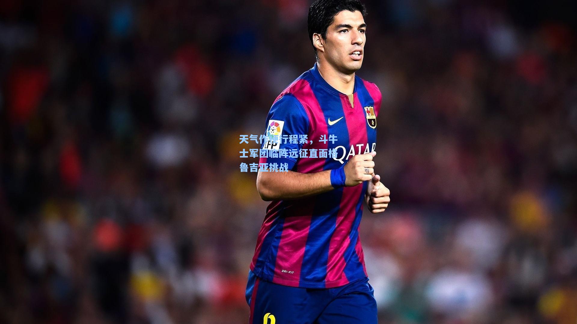 天气作梗行程紧，斗牛士军团临阵远征直面格鲁吉亚挑战